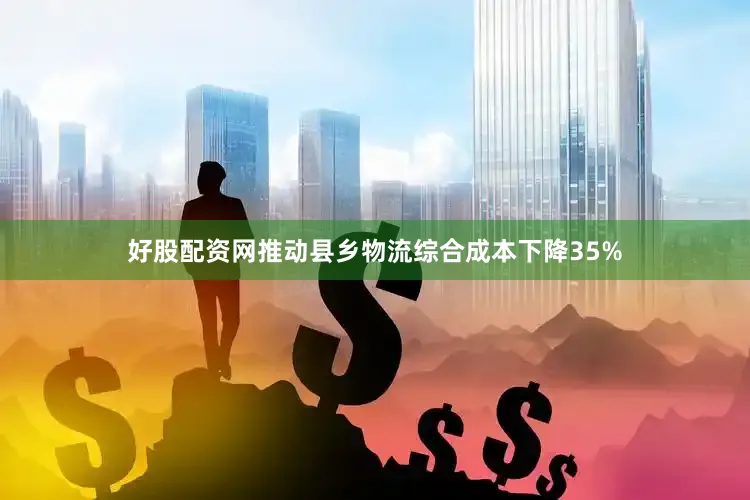 好股配资网推动县乡物流综合成本下降35%