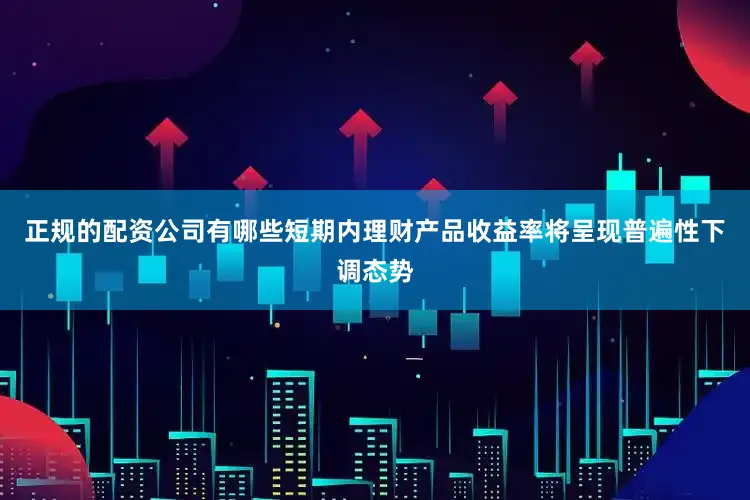正规的配资公司有哪些短期内理财产品收益率将呈现普遍性下调态势