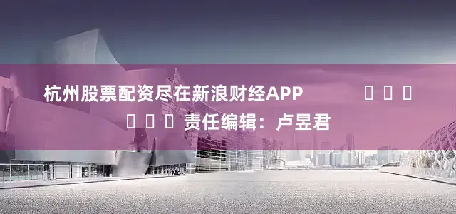 杭州股票配资尽在新浪财经APP            						责任编辑：卢昱君