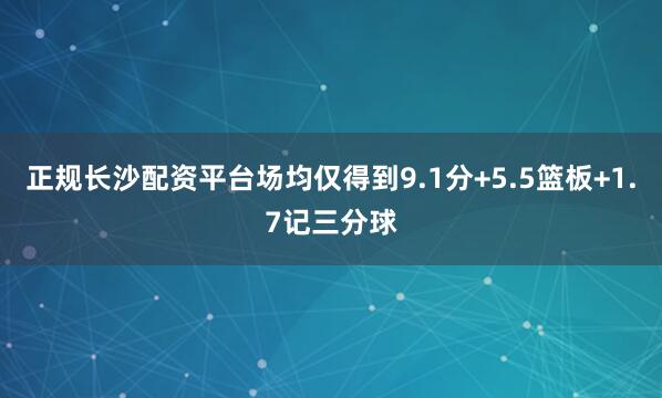 正规长沙配资平台场均仅得到9.1分+5.5篮板+1.7记三分球