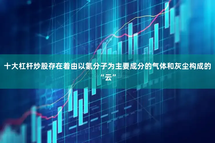 十大杠杆炒股存在着由以氢分子为主要成分的气体和灰尘构成的“云”