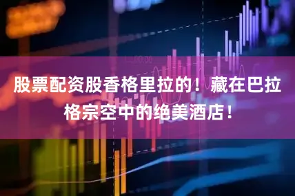 股票配资股香格里拉的！藏在巴拉格宗空中的绝美酒店！