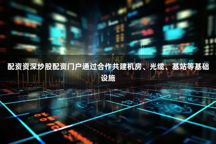配资资深炒股配资门户通过合作共建机房、光缆、基站等基础设施