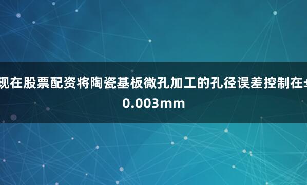 现在股票配资将陶瓷基板微孔加工的孔径误差控制在±0.003mm